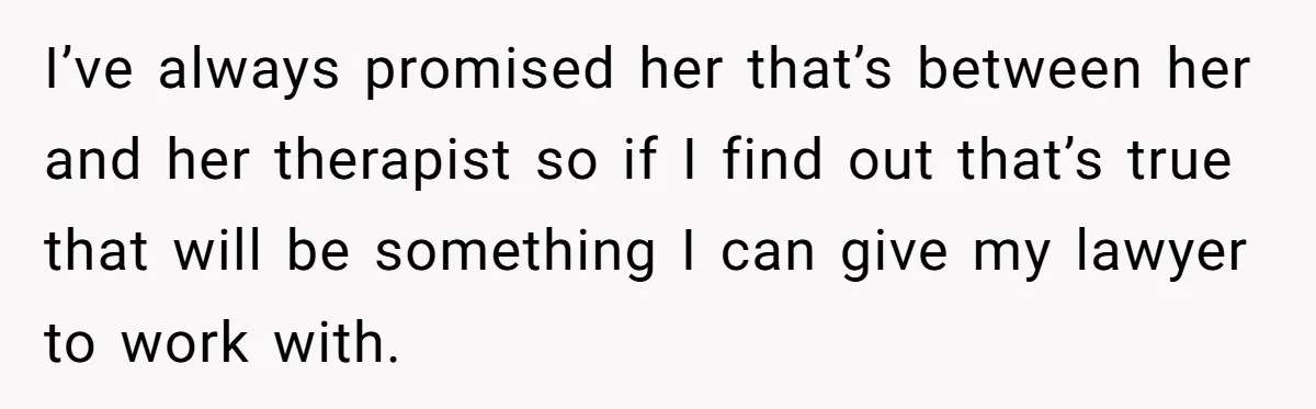 I’ve always promised her that’s between her and her therapist so if I find out that’s true that will be something I can give my lawyer to work with.