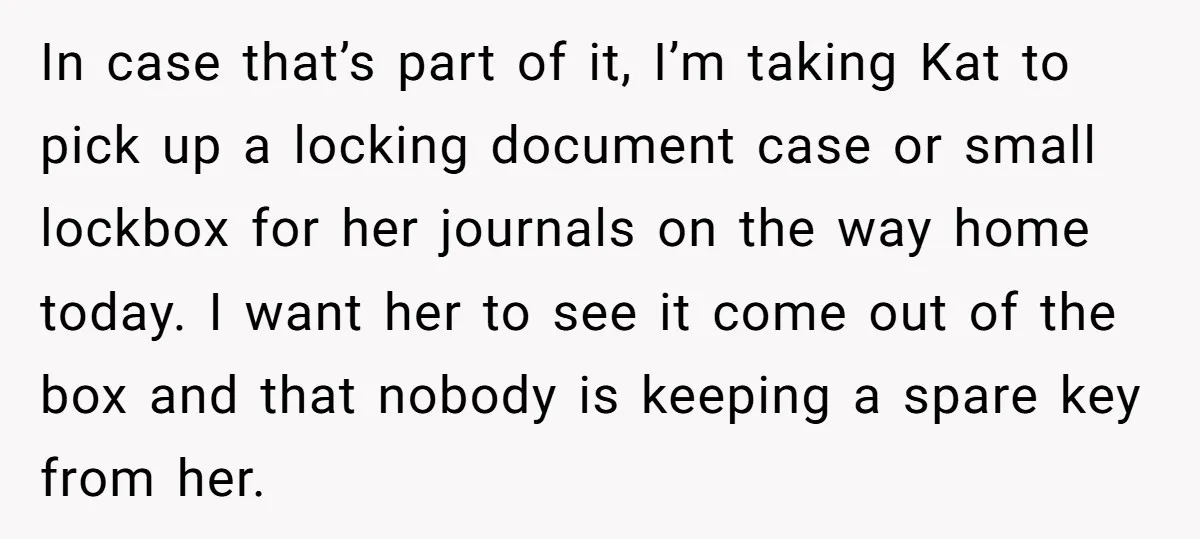 In case that’s part of it, I’m taking Kat to pick up a locking document case or small lockbox for her journals on the way home today. I want her...