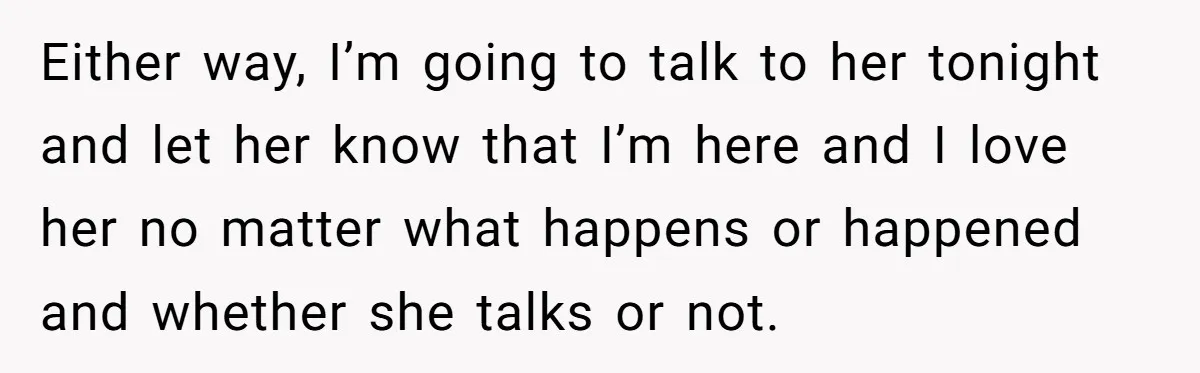 Either way, I’m going to talk to her tonight and let her know that I’m here and I love her no matter what happens or happened and whether she talks...