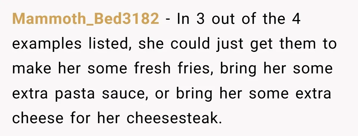 Mammoth_Bed3182 − In 3 out of the 4 examples listed, she could just get them to make her some fresh fries, bring her some extra pasta sauce, or bring her...