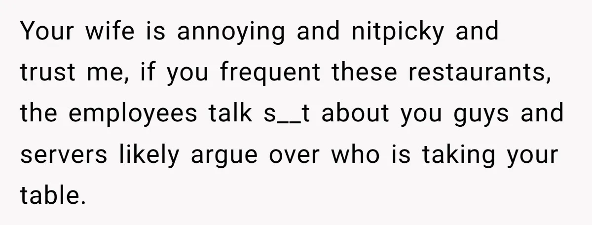 Your wife is annoying and nitpicky and trust me, if you frequent these restaurants, the employees talk s__t about you guys and servers likely argue over who is taking your...