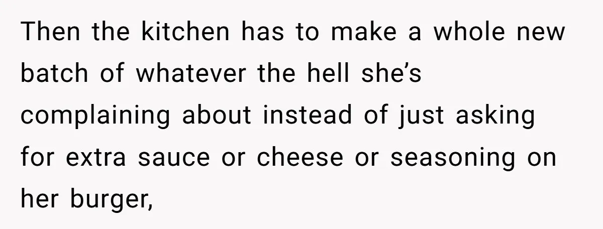 Then the kitchen has to make a whole new batch of whatever the hell she’s complaining about instead of just asking for extra sauce or cheese or seasoning on her...