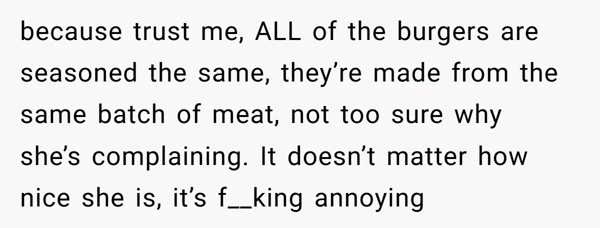 because trust me, ALL of the burgers are seasoned the same, they’re made from the same batch of meat, not too sure why she’s complaining. It doesn’t matter how nice...