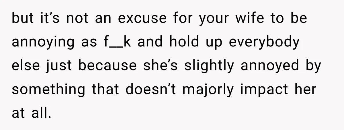 but it’s not an excuse for your wife to be annoying as f__k and hold up everybody else just because she’s slightly annoyed by something that doesn’t majorly impact her...