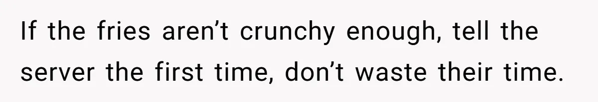 If the fries aren’t crunchy enough, tell the server the first time, don’t waste their time.