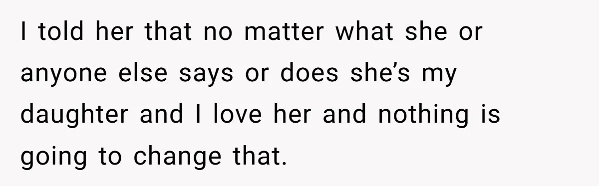 I told her that no matter what she or anyone else says or does she’s my daughter and I love her and nothing is going to change that.