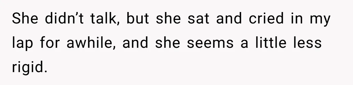 She didn’t talk, but she sat and cried in my lap for awhile, and she seems a little less rigid.