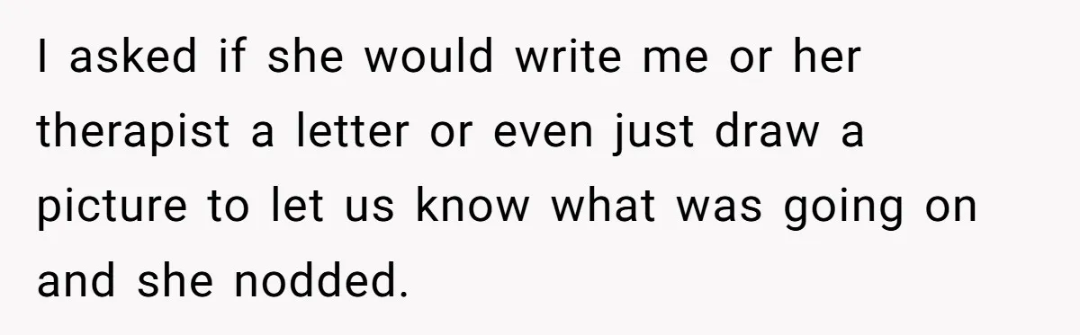 I asked if she would write me or her therapist a letter or even just draw a picture to let us know what was going on and she nodded.