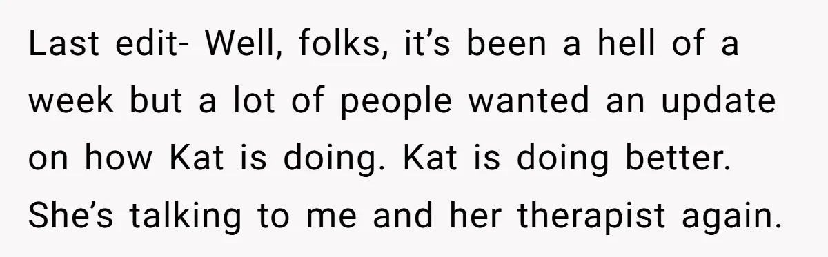 Last edit- Well, folks, it’s been a hell of a week but a lot of people wanted an update on how Kat is doing. Kat is doing better. She’s talking...