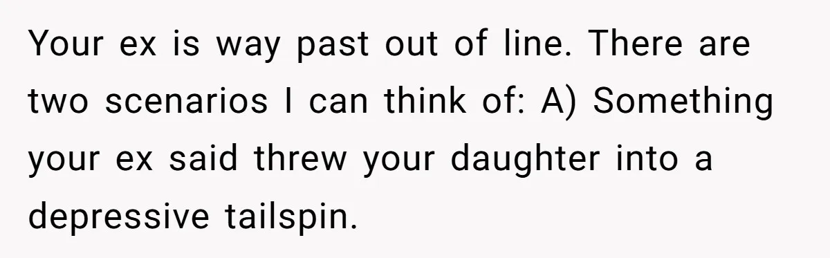 Your ex is way past out of line. There are two scenarios I can think of: A) Something your ex said threw your daughter into a depressive tailspin.