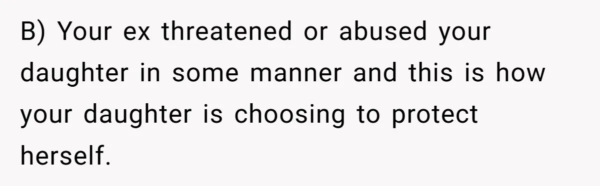B) Your ex threatened or abused your daughter in some manner and this is how your daughter is choosing to protect herself.