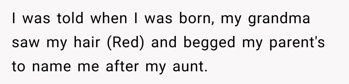 I was told when I was born, my grandma saw my hair (Red) and begged my parent's to name me after my aunt.