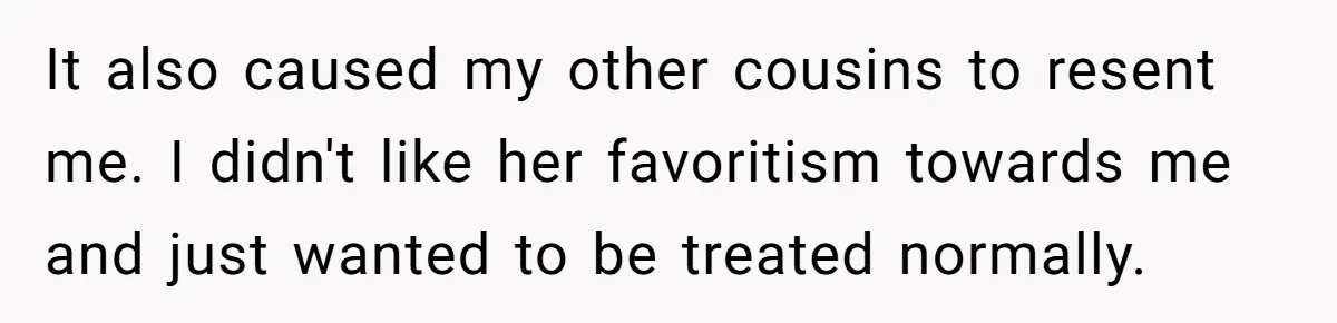 It also caused my other cousins to resent me. I didn't like her favoritism towards me and just wanted to be treated normally.