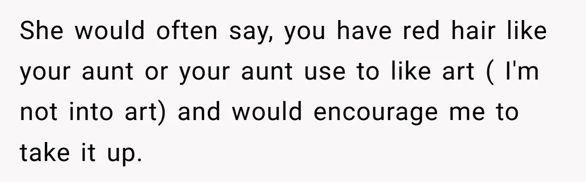 She would often say, you have red hair like your aunt or your aunt use to like art ( I'm not into art) and would encourage me to take it...