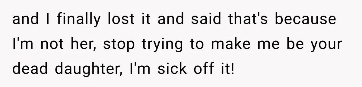 and I finally lost it and said that's because I'm not her, stop trying to make me be your dead daughter, I'm sick off it!