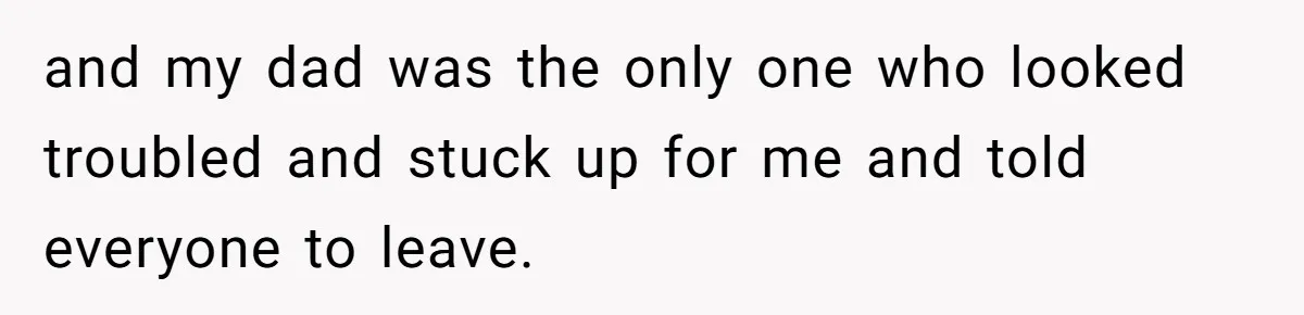and my dad was the only one who looked troubled and stuck up for me and told everyone to leave.