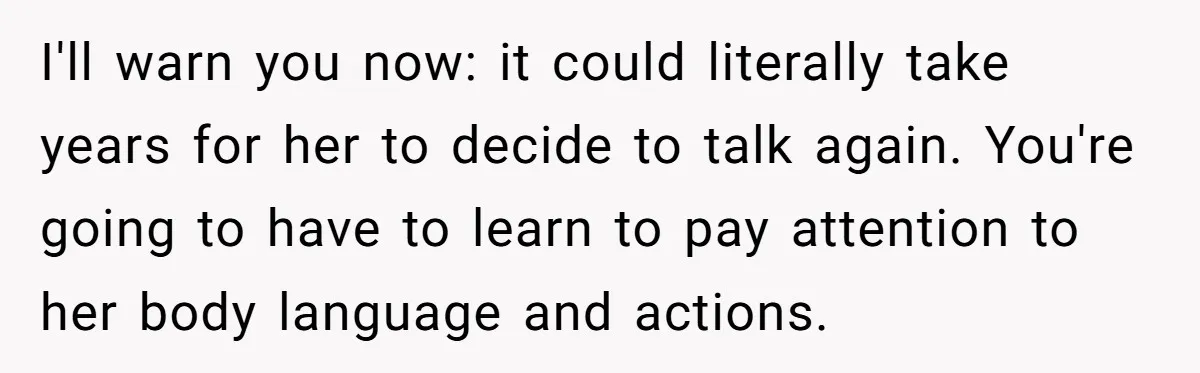 I'll warn you now: it could literally take years for her to decide to talk again. You're going to have to learn to pay attention to her body language and...