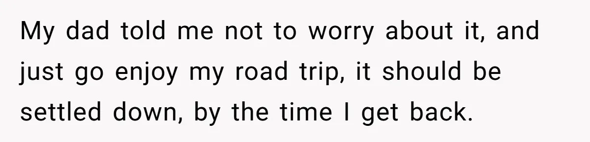 My dad told me not to worry about it, and just go enjoy my road trip, it should be settled down, by the time I get back.