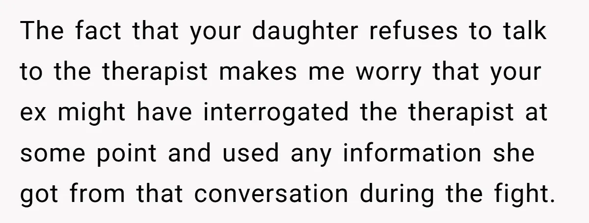 The fact that your daughter refuses to talk to the therapist makes me worry that your ex might have interrogated the therapist at some point and used any information she...