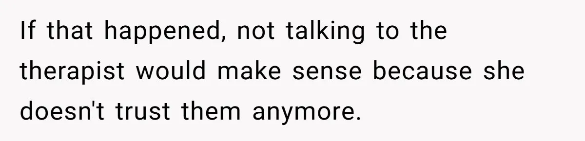 If that happened, not talking to the therapist would make sense because she doesn't trust them anymore.