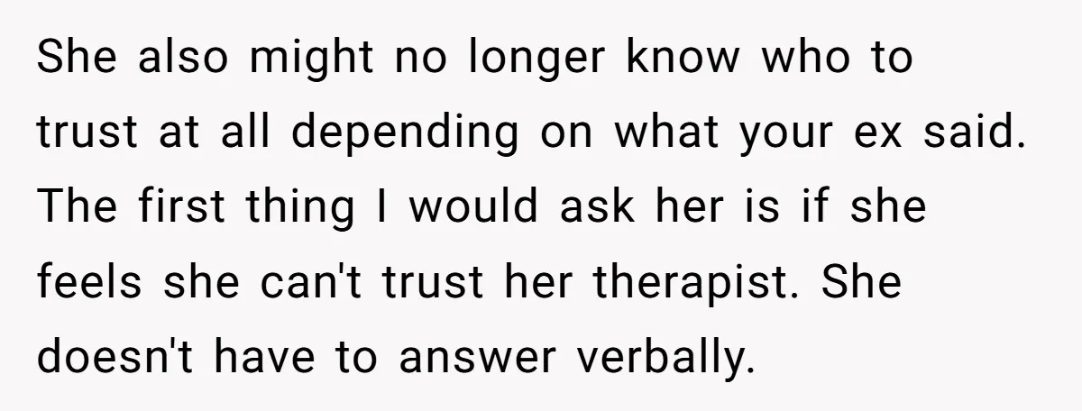 She also might no longer know who to trust at all depending on what your ex said. The first thing I would ask her is if she feels she can't...