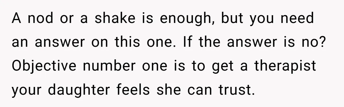 A nod or a shake is enough, but you need an answer on this one. If the answer is no? Objective number one is to get a therapist your daughter...