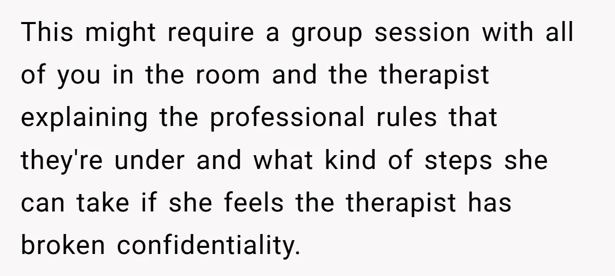 This might require a group session with all of you in the room and the therapist explaining the professional rules that they're under and what kind of steps she can...