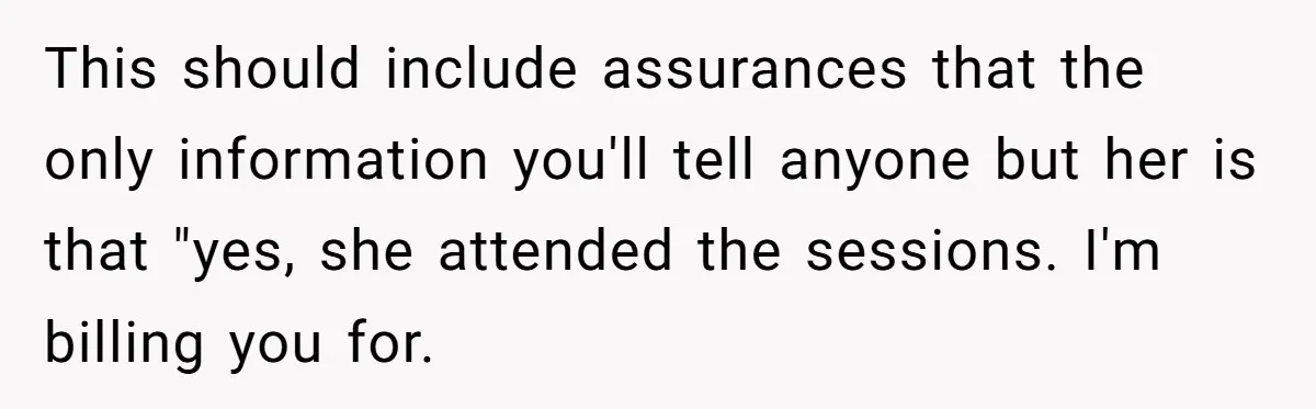 This should include assurances that the only information you'll tell anyone but her is that "yes, she attended the sessions. I'm billing you for.