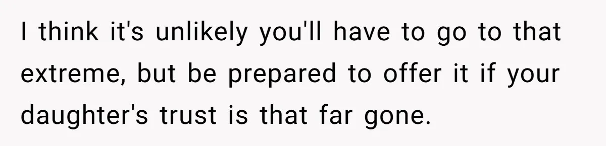 I think it's unlikely you'll have to go to that extreme, but be prepared to offer it if your daughter's trust is that far gone.