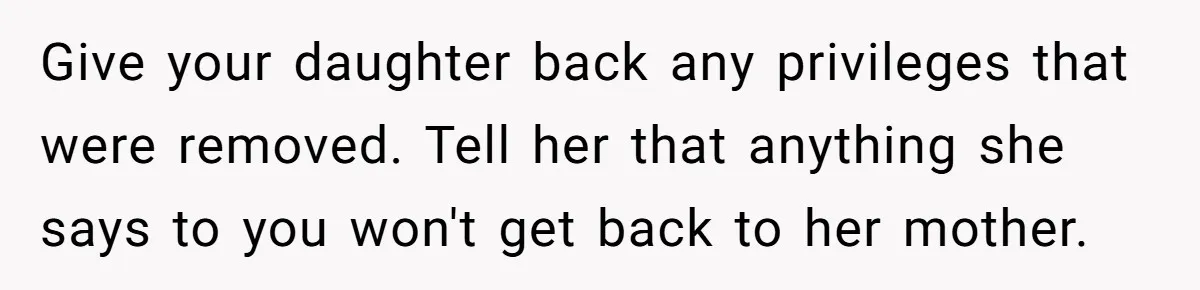 Give your daughter back any privileges that were removed. Tell her that anything she says to you won't get back to her mother.