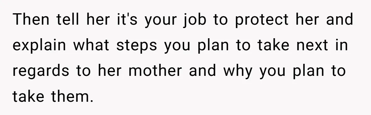 Then tell her it's your job to protect her and explain what steps you plan to take next in regards to her mother and why you plan to take them.