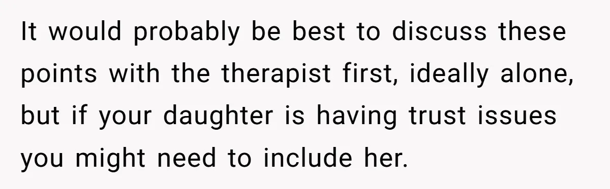 It would probably be best to discuss these points with the therapist first, ideally alone, but if your daughter is having trust issues you might need to include her.