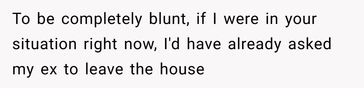 To be completely blunt, if I were in your situation right now, I'd have already asked my ex to leave the house