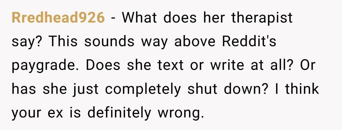 Rredhead926 − What does her therapist say? This sounds way above Reddit's paygrade. Does she text or write at all? Or has she just completely shut down? I think your...