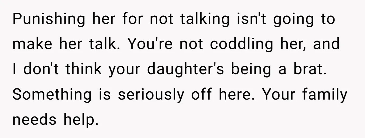 Punishing her for not talking isn't going to make her talk. You're not coddling her, and I don't think your daughter's being a brat. Something is seriously off here. Your...