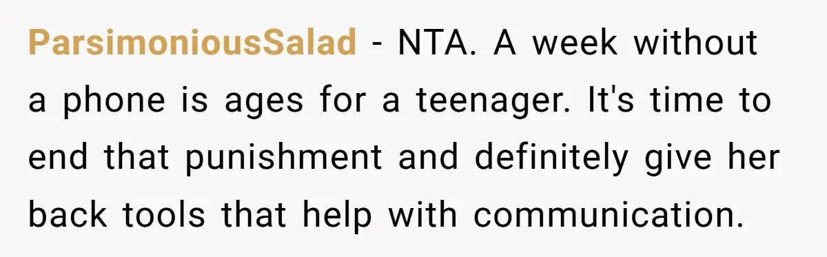 ParsimoniousSalad − NTA. A week without a phone is ages for a teenager. It's time to end that punishment and definitely give her back tools that help with communication.