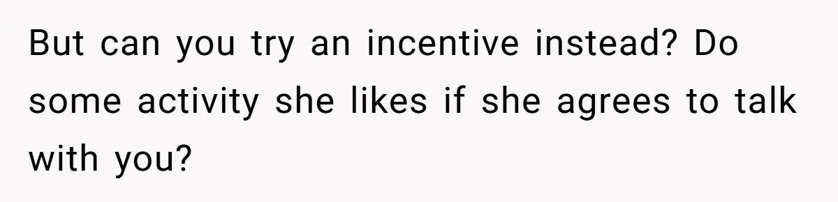But can you try an incentive instead? Do some activity she likes if she agrees to talk with you?