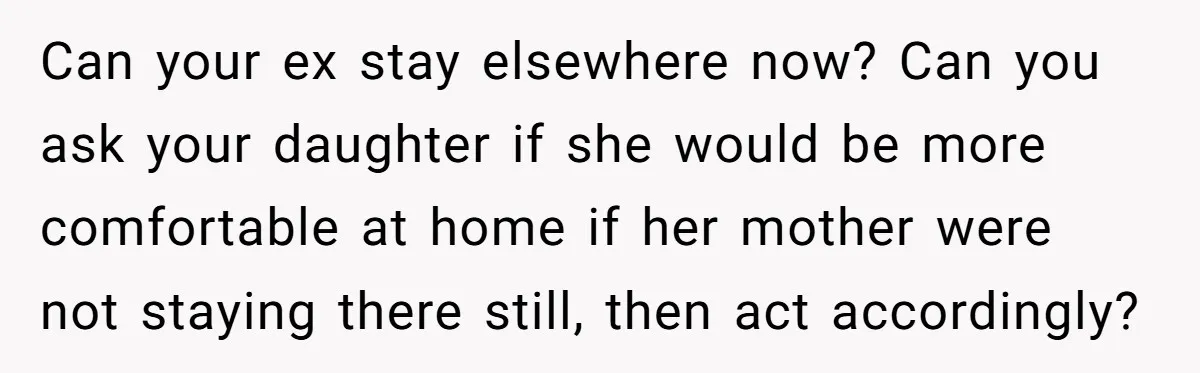 Can your ex stay elsewhere now? Can you ask your daughter if she would be more comfortable at home if her mother were not staying there still, then act accordingly?