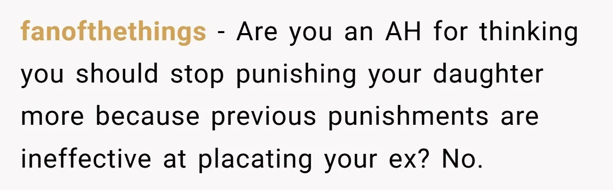 fanofthethings − Are you an AH for thinking you should stop punishing your daughter more because previous punishments are ineffective at placating your ex? No.