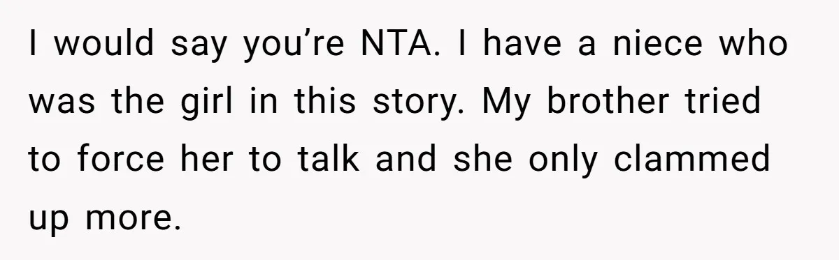 I would say you’re NTA. I have a niece who was the girl in this story. My brother tried to force her to talk and she only clammed up more.