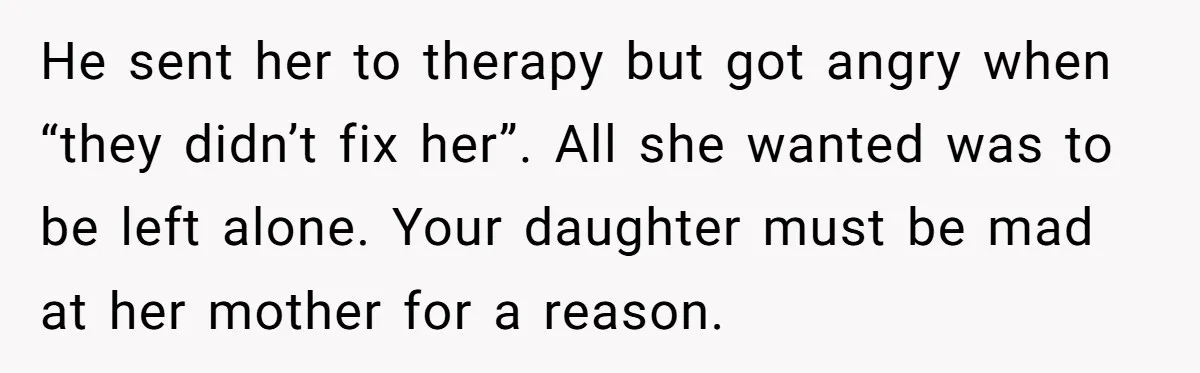 He sent her to therapy but got angry when “they didn’t fix her”. All she wanted was to be left alone. Your daughter must be mad at her mother for...
