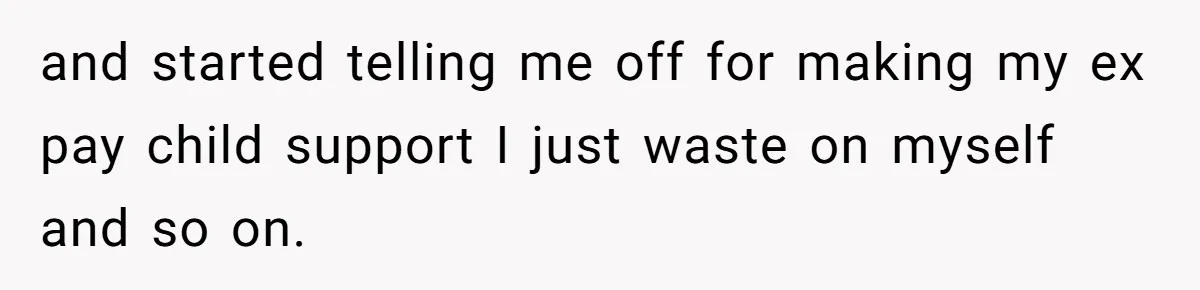 and started telling me off for making my ex pay child support I just waste on myself and so on.