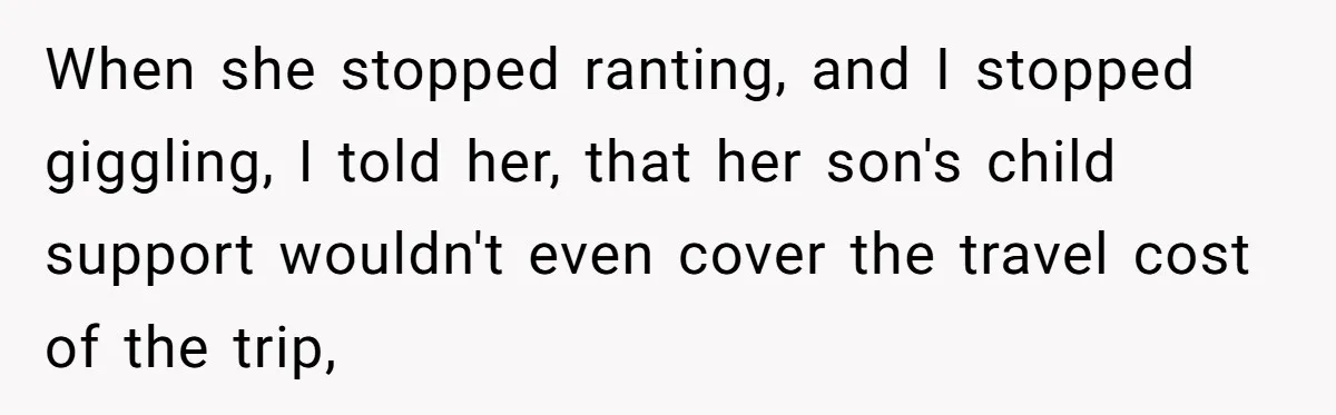 When she stopped ranting, and I stopped giggling, I told her, that her son's child support wouldn't even cover the travel cost of the trip,