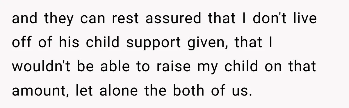 and they can rest assured that I don't live off of his child support given, that I wouldn't be able to raise my child on that amount, let alone the...