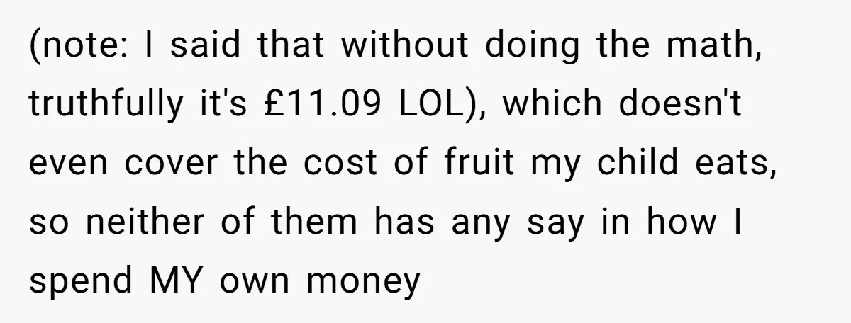 (note: I said that without doing the math, truthfully it's £11.09 LOL), which doesn't even cover the cost of fruit my child eats, so neither of them has any say...