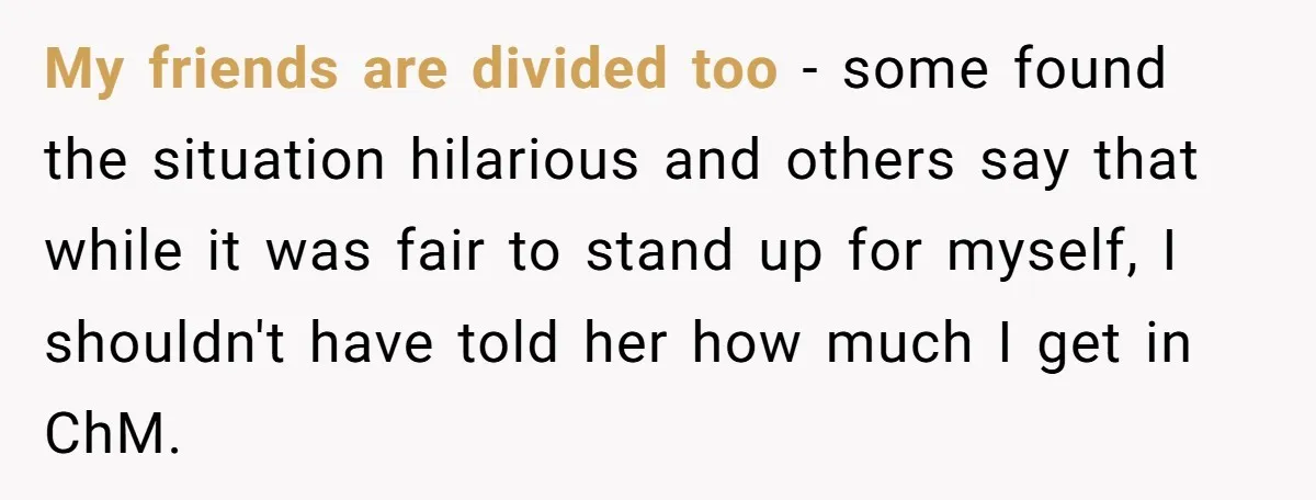 My friends are divided too - some found the situation hilarious and others say that while it was fair to stand up for myself, I shouldn't have told her how...