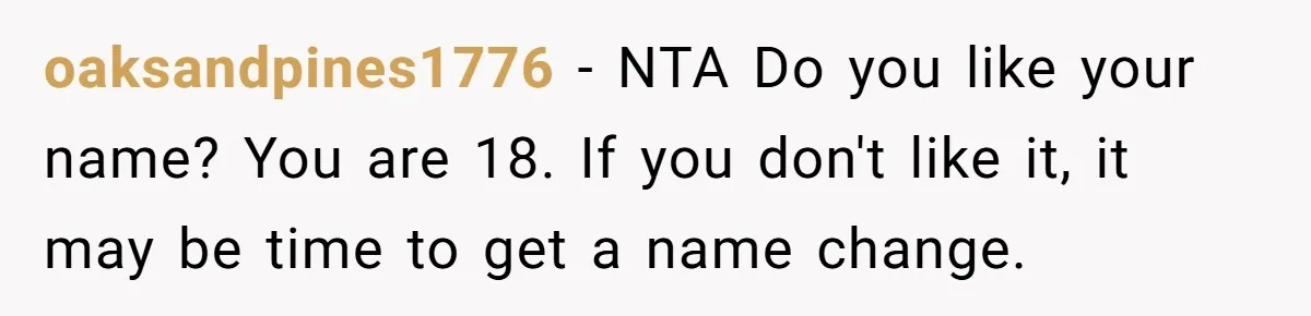 oaksandpines1776 − NTA Do you like your name? You are 18. If you don't like it, it may be time to get a name change.