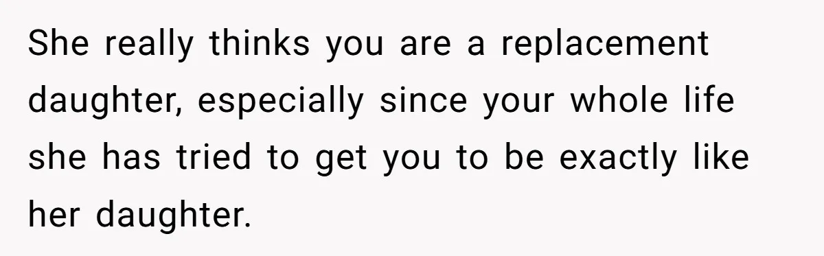 She really thinks you are a replacement daughter, especially since your whole life she has tried to get you to be exactly like her daughter.