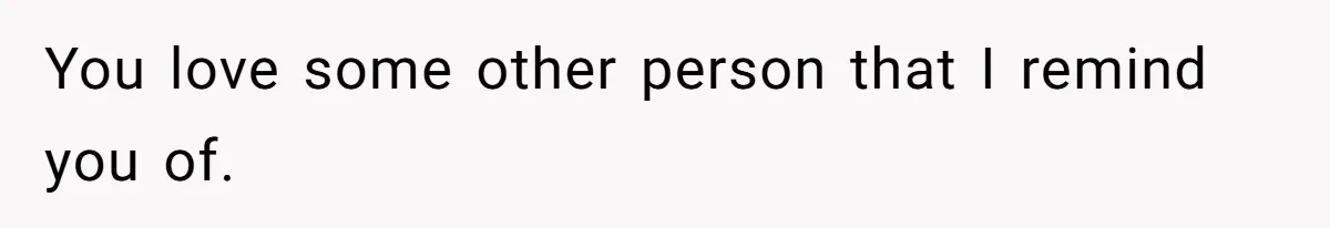 You love some other person that I remind you of.