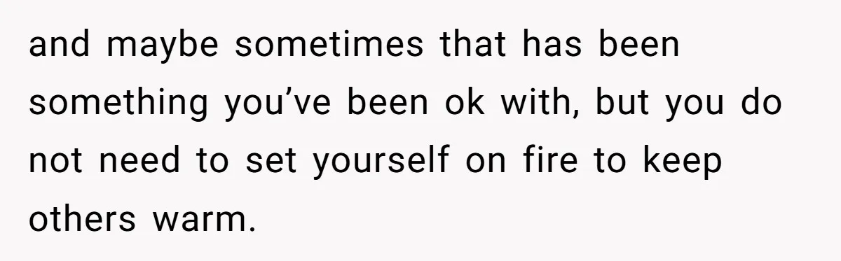 and maybe sometimes that has been something you’ve been ok with, but you do not need to set yourself on fire to keep others warm.
